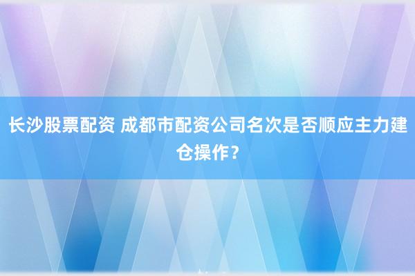 长沙股票配资 成都市配资公司名次是否顺应主力建仓操作？