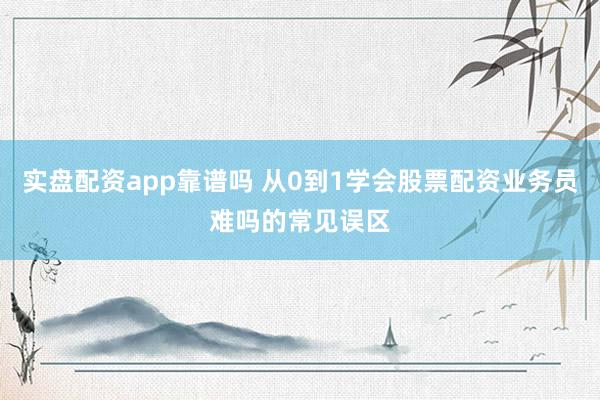 实盘配资app靠谱吗 从0到1学会股票配资业务员难吗的常见误区