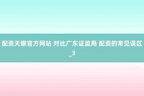 配资天眼官方网站 对比广东证监局 配资的常见误区_3
