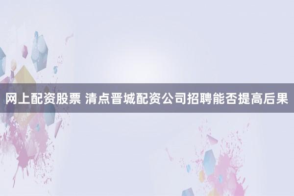 网上配资股票 清点晋城配资公司招聘能否提高后果