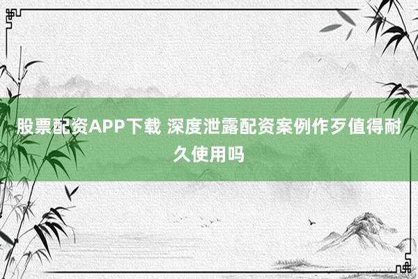 股票配资APP下载 深度泄露配资案例作歹值得耐久使用吗
