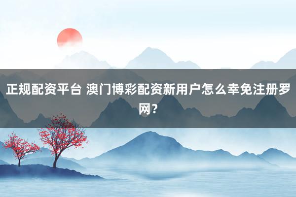 正规配资平台 澳门博彩配资新用户怎么幸免注册罗网？