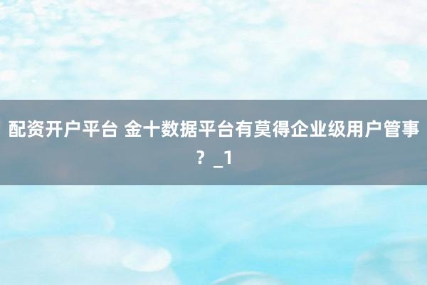配资开户平台 金十数据平台有莫得企业级用户管事？_1