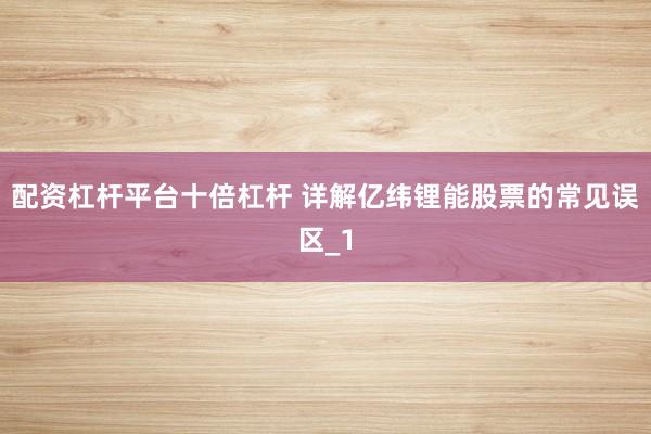 配资杠杆平台十倍杠杆 详解亿纬锂能股票的常见误区_1