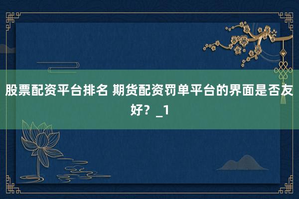 股票配资平台排名 期货配资罚单平台的界面是否友好？_1