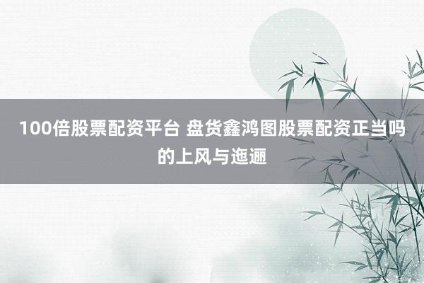100倍股票配资平台 盘货鑫鸿图股票配资正当吗的上风与迤逦