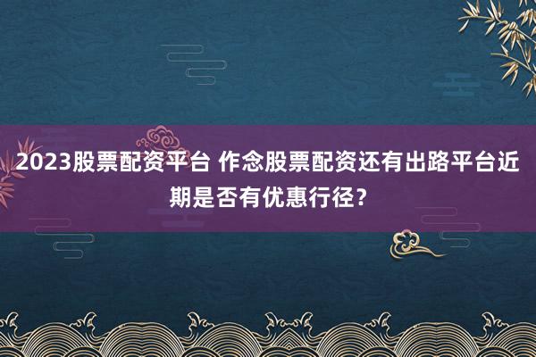 2023股票配资平台 作念股票配资还有出路平台近期是否有优惠行径？
