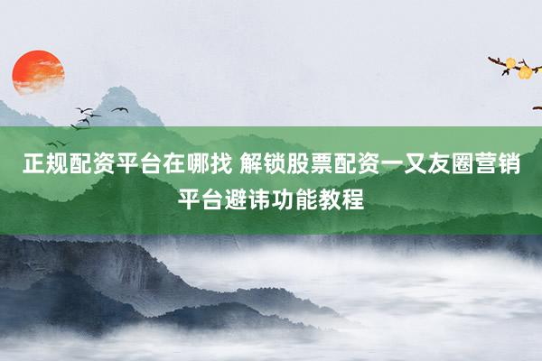 正规配资平台在哪找 解锁股票配资一又友圈营销平台避讳功能教程