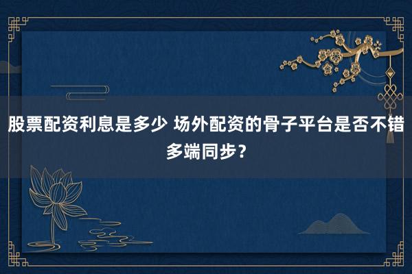 股票配资利息是多少 场外配资的骨子平台是否不错多端同步？