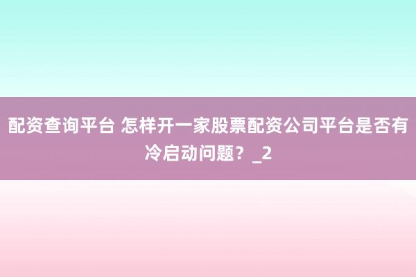 配资查询平台 怎样开一家股票配资公司平台是否有冷启动问题？_2