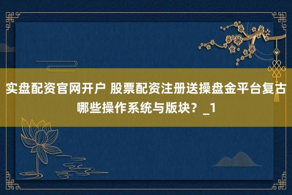实盘配资官网开户 股票配资注册送操盘金平台复古哪些操作系统与版块？_1