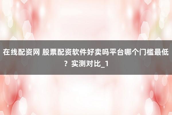 在线配资网 股票配资软件好卖吗平台哪个门槛最低？实测对比_1