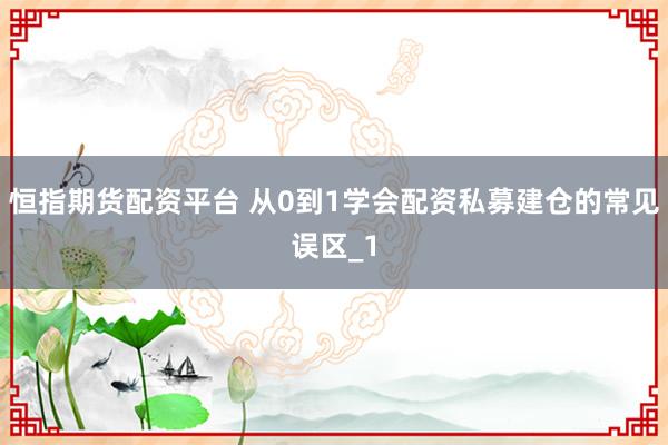 恒指期货配资平台 从0到1学会配资私募建仓的常见误区_1