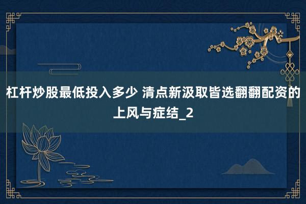 杠杆炒股最低投入多少 清点新汲取皆选翻翻配资的上风与症结_2