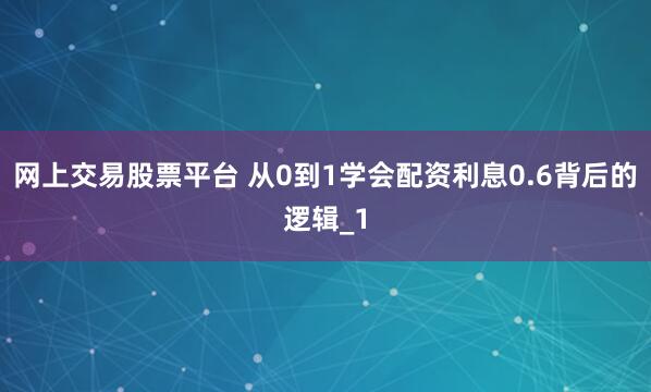 网上交易股票平台 从0到1学会配资利息0.6背后的逻辑_1
