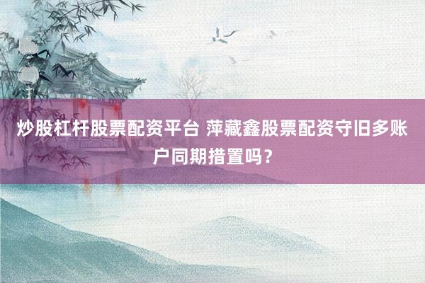 炒股杠杆股票配资平台 萍藏鑫股票配资守旧多账户同期措置吗？