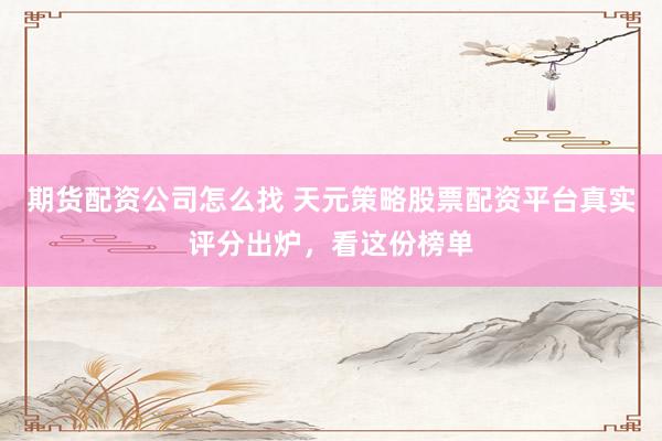 期货配资公司怎么找 天元策略股票配资平台真实评分出炉，看这份榜单