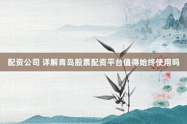 配资公司 详解青岛股票配资平台值得始终使用吗