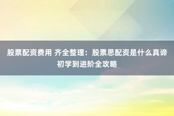 股票配资费用 齐全整理：股票思配资是什么真谛初学到进阶全攻略