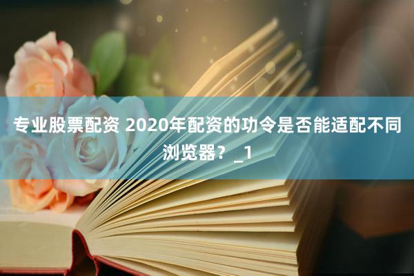 专业股票配资 2020年配资的功令是否能适配不同浏览器？_1