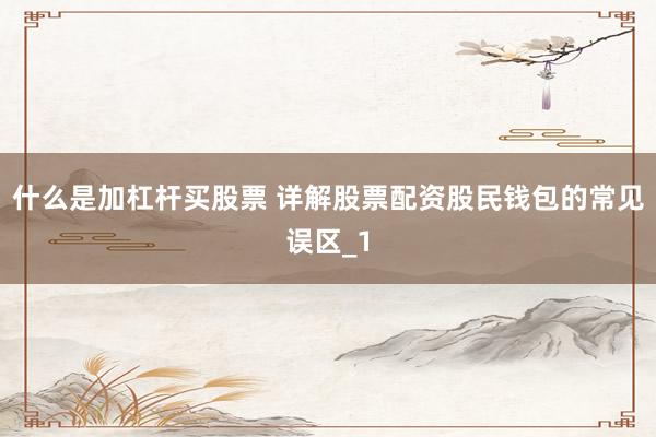 什么是加杠杆买股票 详解股票配资股民钱包的常见误区_1