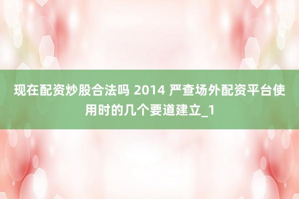现在配资炒股合法吗 2014 严查场外配资平台使用时的几个要道建立_1