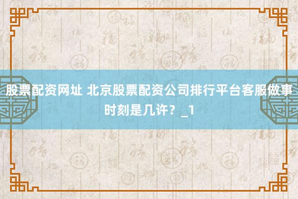 股票配资网址 北京股票配资公司排行平台客服做事时刻是几许？_1