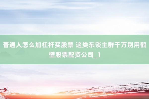 普通人怎么加杠杆买股票 这类东谈主群千万别用鹤壁股票配资公司_1