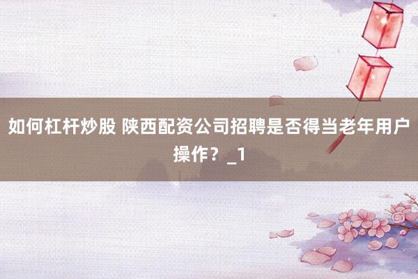 如何杠杆炒股 陕西配资公司招聘是否得当老年用户操作?_1