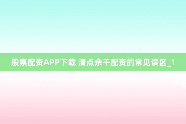 股票配资APP下载 清点余干配资的常见误区_1