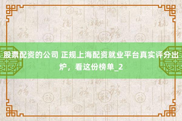 股票配资的公司 正规上海配资就业平台真实评分出炉，看这份榜单_2