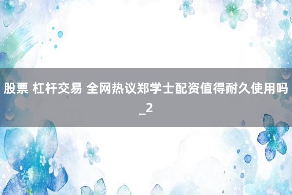 股票 杠杆交易 全网热议郑学士配资值得耐久使用吗_2