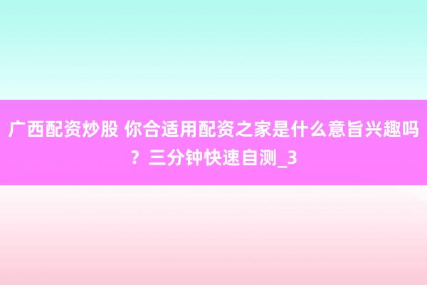 广西配资炒股 你合适用配资之家是什么意旨兴趣吗?三分钟快速自测_3