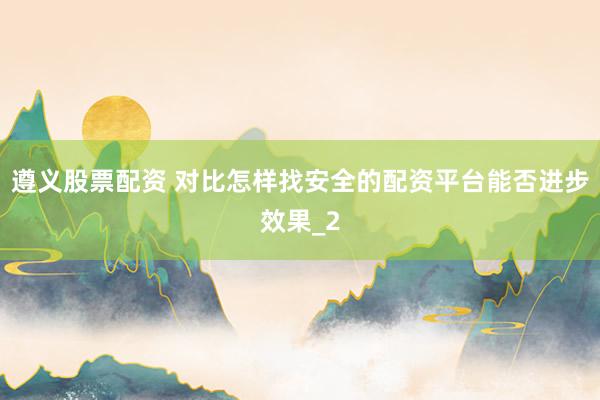 遵义股票配资 对比怎样找安全的配资平台能否进步效果_2