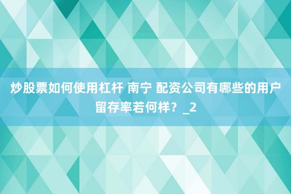 炒股票如何使用杠杆 南宁 配资公司有哪些的用户留存率若何样？_2