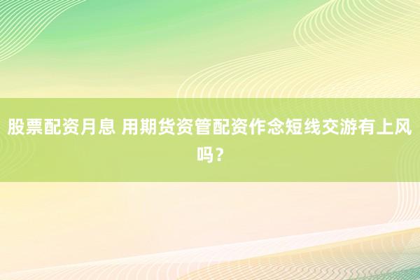股票配资月息 用期货资管配资作念短线交游有上风吗？