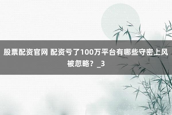 股票配资官网 配资亏了100万平台有哪些守密上风被忽略？_3