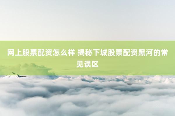 网上股票配资怎么样 揭秘下城股票配资黑河的常见误区