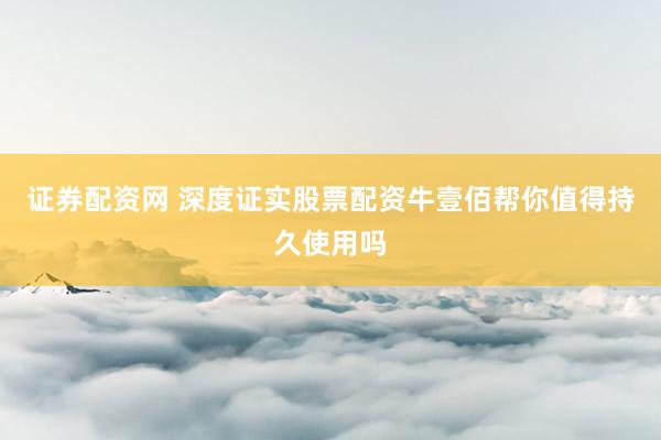 证券配资网 深度证实股票配资牛壹佰帮你值得持久使用吗