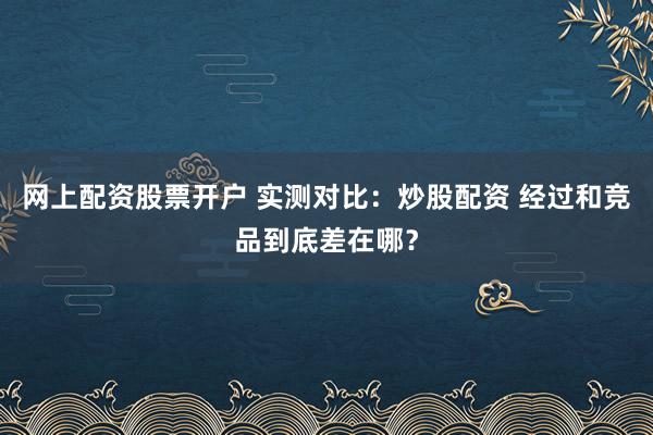 网上配资股票开户 实测对比：炒股配资 经过和竞品到底差在哪？