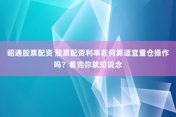 昭通股票配资 股票配资利率若何算适宜重仓操作吗？看完你就知说念