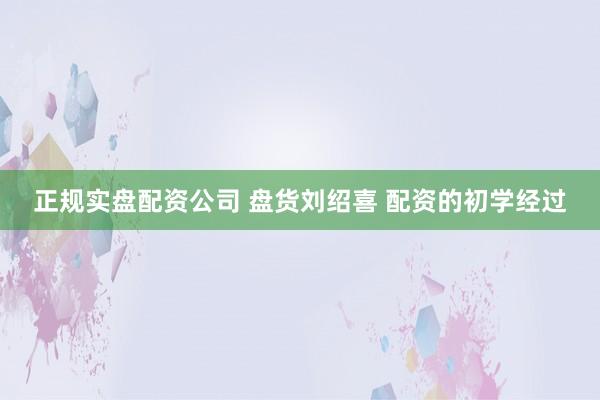 正规实盘配资公司 盘货刘绍喜 配资的初学经过