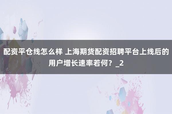 配资平仓线怎么样 上海期货配资招聘平台上线后的用户增长速率若何？_2