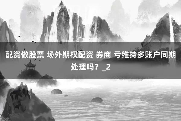 配资做股票 场外期权配资 券商 亏维持多账户同期处理吗？_2
