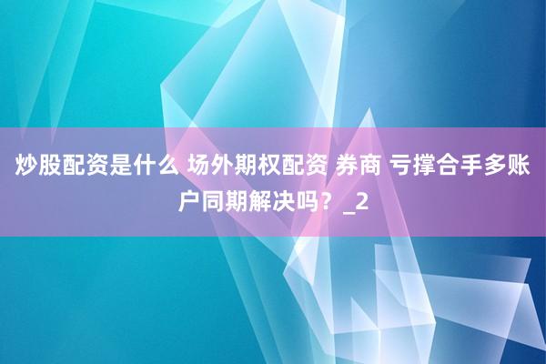 炒股配资是什么 场外期权配资 券商 亏撑合手多账户同期解决吗？_2