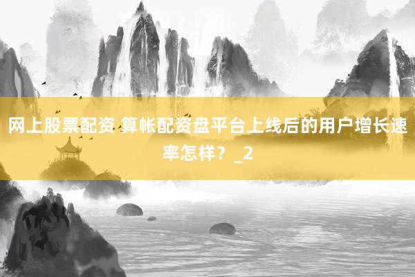 网上股票配资 算帐配资盘平台上线后的用户增长速率怎样？_2