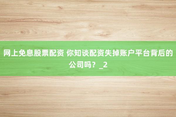 网上免息股票配资 你知谈配资失掉账户平台背后的公司吗？_2
