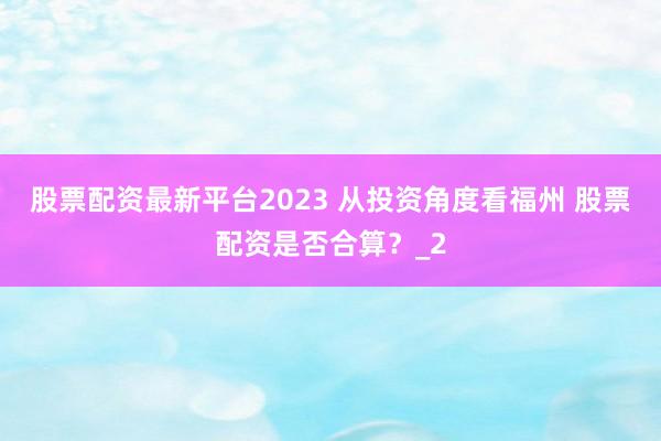 股票配资最新平台2023 从投资角度看福州 股票配资是否合算？_2