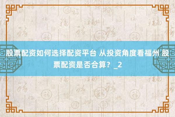 股票配资如何选择配资平台 从投资角度看福州 股票配资是否合算？_2