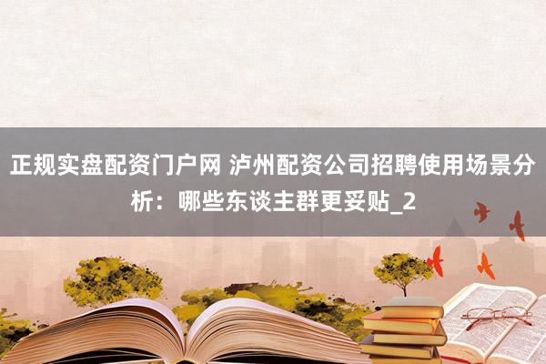 正规实盘配资门户网 泸州配资公司招聘使用场景分析：哪些东谈主群更妥贴_2